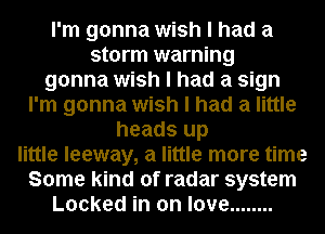 I'm gonna wish I had a
storm warning
gonna wish I had a sign
I'm gonna wish I had a little
heads up
little leeway, a little more time
Some kind of radar system
Locked in on love ........