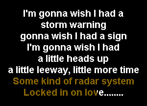 I'm gonna wish I had a
storm warning

gonna wish I had a sign

I'm gonna wish I had
a little heads up
a little leeway, little more time
Some kind of radar system
Locked in on love ........