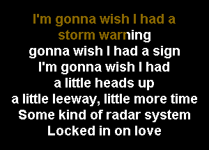 I'm gonna wish I had a
storm warning

gonna wish I had a sign

I'm gonna wish I had
a little heads up
a little leeway, little more time
Some kind of radar system
Locked in on love