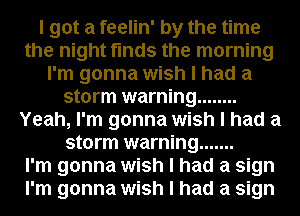I got a feelin' by the time
the night finds the morning
I'm gonna wish I had a
storm warning ........
Yeah, I'm gonna wish I had a
storm warning .......

I'm gonna wish I had a sign
I'm gonna wish I had a sign