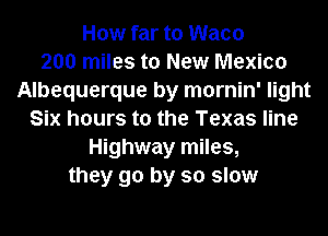 How far to Waco
200 miles to New Mexico
Albequerque by mornin' light
Six hours to the Texas line
Highway miles,
they go by so slow