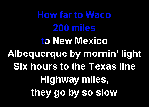 How far to Waco
200 miles
to New Mexico
Albequerque by mornin' light
Six hours to the Texas line
Highway miles,
they go by so slow