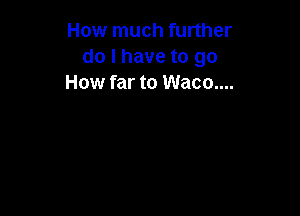 How much further
do I have to go
How far to Waco....