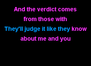 And the verdict comes
from those with
They'll judge it like they know

about me and you