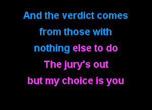 And the verdict comes
from those with
nothing else to do
The jury's out

but my choice is you