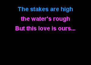 The stakes are high

the water's rough
But this love is ours...