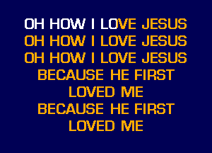 OH HOW I LOVE JESUS
OH HOW I LOVE JESUS
OH HOW I LOVE JESUS
BECAUSE HE FIRST
LOVED ME
BECAUSE HE FIRST
LOVED ME
