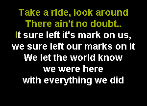 Take a ride, look around
There ain't no doubt.

It sure left it's mark on us,
we sure left our marks on it
We let the world know
we were here
with everything we did