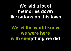 We laid a lot of
memories down
like tattoos on this town

We let the world know
we were here
with everything we did