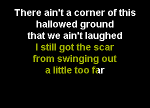 There ain't a corner of this
hallowed ground
that we ain't laughed
I still got the scar
from swinging out
a little too far

g