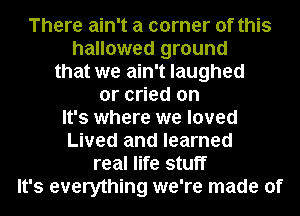 There ain't a corner of this
hallowed ground
that we ain't laughed

or cried on

It's where we loved

Lived and learned
real life stuff

It's everything we're made of