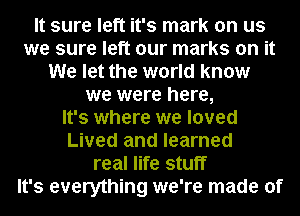 It sure left it's mark on us
we sure left our marks on it
We let the world know
we were here,

It's where we loved
Lived and learned
real life stuff
It's everything we're made of