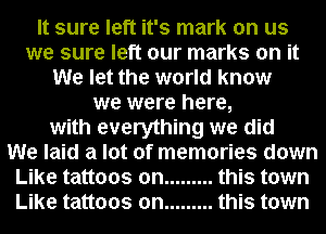 It sure left it's mark on us
we sure left our marks on it
We let the world know
we were here,
with everything we did
We laid a lot of memories down
Like tattoos on ......... this town
Like tattoos on ......... this town