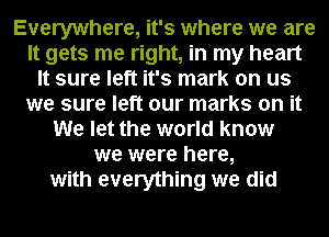 Everywhere, it's where we are
It gets me right, in my heart
It sure left it's mark on us
we sure left our marks on it
We let the world know
we were here,
with everything we did