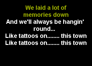 We laid a lot of
memories down
And we'll always be hangin'
round...
Like tattoos on ........ this town
Like tattoos on ........ this town