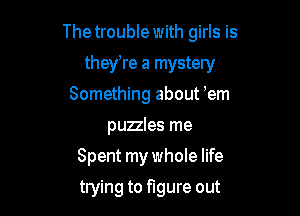 The trouble with girls is

they're a mystery
Something about 'em
puzles me
Spent my whole life
trying to figure out
