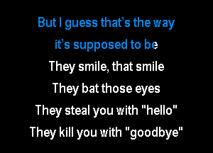 Butl guess thatts the way
it's supposed to be
They smile, that smile
They bat those eyes
They steal you with hello

They kill you with goodbye
