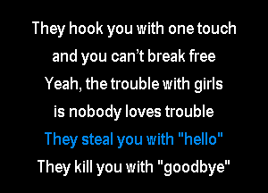 They hook you with one touch
and you cant break free
Yeah, the trouble with girls
is nobody loves trouble

They steal you with hello

They kill you with goodbye I