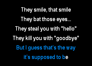 They smile, that smile
They bat those eyes...
They steal you with hello

They kill you with goodbye

Butl guess thafs the way
ifs supposed to be