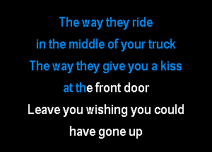 The way they ride
in the middle ofyour truck
The way they give you a kiss
at the front door

Leave you wishing you could

have gone up