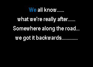 We all know ......
what we're really after ......
Somewhere along the road...

we got it backwards .............