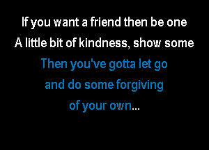 Ifyou want a friend then be one
A little bit of kindness, show some
Then you've gotta let go
and do some forgiving
of your own...