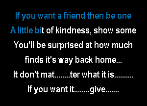 Ifyou want a friend then be one
A little bit of kindness, show some
You'll be surprised at how much
finds it's way back home...

It don't mat ........ terwhat it is ..........
Ifyou want it ........ give .......