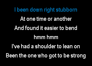 I been down right stubborn
At onetime or another
And found it easier to bend
hmmhmm
I've had a shoulder to lean on
Been the one who got to be strong