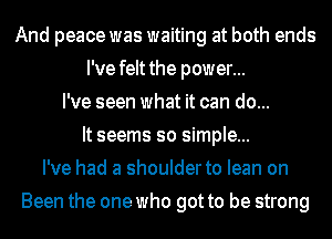 And peace was waiting at both ends
I've felt the power...
I've seen what it can do...
It seems so simple...
I've had a shoulder to lean on
Been the one who got to be strong