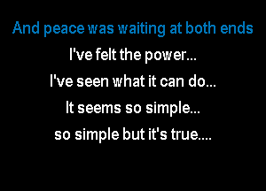 And peace was waiting at both ends
I've felt the power...
I've seen what it can do...
It seems so simple...
so simple but it's true....