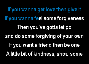 Ifyou wanna get Iovethen give it
Ifyou wanna feel some forgiveness
Then you've gotta let go
and do some forgiving ofyour own
Ifyou want a friend then be one
A little bit of kindness, show some