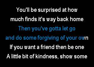 You'll be surprised at how
much finds it's way back home
Then you've gotta let go
and do some forgiving ofyour own
Ifyou want a friend then be one
A little bit of kindness, show some