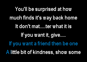 You'll be surprised at how
much finds it's way back home
It don't mat ..... terwhat it is
Ifyou want it, give .....

Ifyou want a friend then be one
A little bit of kindness, show some