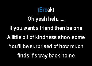 (Break)
Oh yeah heh ......

Ifyou want a friend then be one
A little bit of kindness show some
You'll be surprised of how much
finds it's way back home