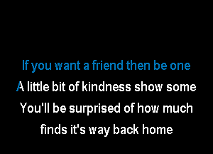 Ifyou want a friend then be one
A little bit of kindness show some
You'll be surprised of how much
finds it's way back home