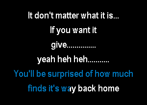 It don't matter what it is...
lfyou want it
give ...............

yeah heh heh ...........
You'll be surprised of how much

finds it's way back home