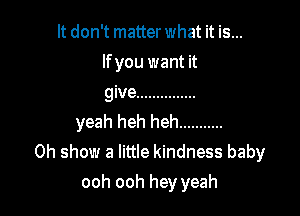 It don't matter what it is...
lfyou want it
give ...............

yeah heh heh ...........
0h show a little kindness baby

ooh ooh hey yeah