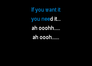 If you want it

you need it...
ah ooohh .....
ah oooh ......