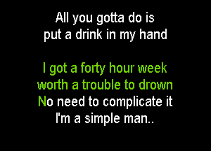 All you gotta do is
put a drink in my hand

I got a forty hour week

worth a trouble to drown
No need to complicate it
I'm a simple man..