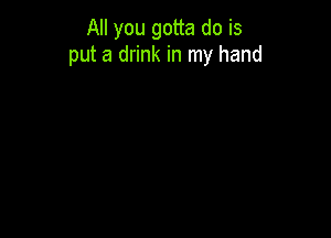 All you gotta do is
put a drink in my hand