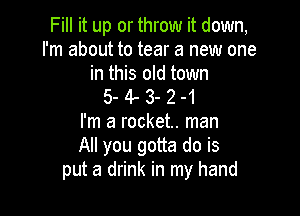 Fill it up or throw it down,
I'm about to tear a new one
in this old town
5- 4- 3- 2 -1

I'm a rocket. man
All you gotta do is
put a drink in my hand