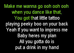 Make me wanna go ooh ooh ooh
when you dance like that,
You got that little tattoo
playing peeky boo on your back
Yeah If you want to impress me
Baby heres my plan
All you gotta do is
put a drink in my hand