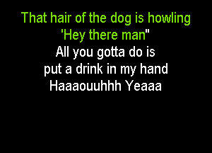That hair of the dog is howling
'Hey there man
All you gotta do is
put a drink in my hand

Haaaouuhhh Yeaaa