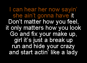 I can hear her now sayino
she ainot gonna have it
Don!t matter how you feel,
it only matters how you look
Go and 'le your make up,
girl itos just a break up
run and hide your crazy
and start actino like a lady