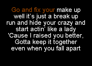 Go and 'le your make up
well itos just a break up
run and hide your crazy and
start actino like a lady
'Cause I raised you better,
Gotta keep it together
even when you fall apart