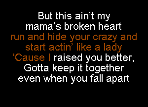 But this ainot my
mamaos broken heart
run and hide your crazy and
start actino like a lady
'Cause I raised you better,
Gotta keep it together
even when you fall apart