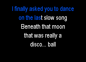 I finally asked you to dance
on the last slow song
Beneath that moon

that was really a
disco... ball