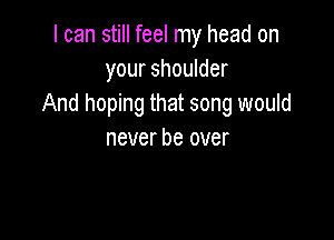 I can still feel my head on
your shoulder
And hoping that song would

never be over