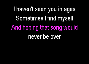 I haven't seen you in ages
Sometimes I fund myself
And hoping that song would

never be over