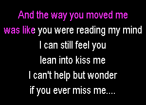 And the way you moved me
was like you were reading my mind
I can still feel you
lean into kiss me
I can't help but wonder
if you ever miss me....